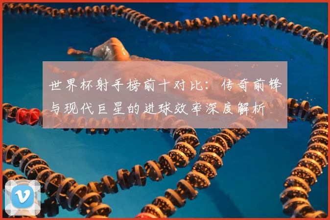 世界杯射手榜前十对比:传奇前锋与现代巨星的进球效率深度解析