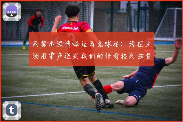 西蒙尼温情喊话马竞球迷：请在主场用掌声送别我们的传奇格列兹曼