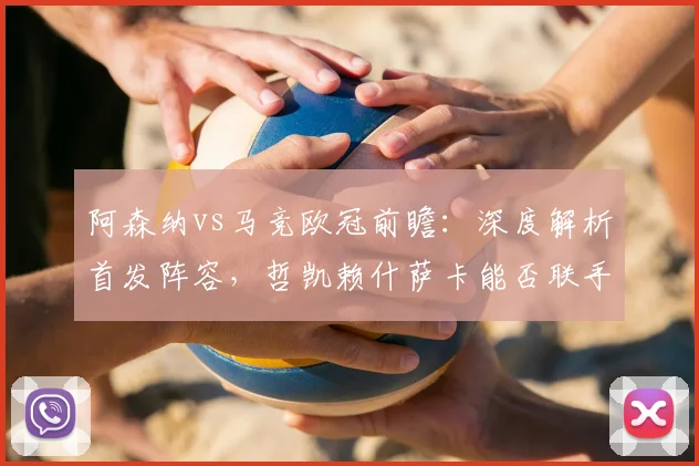 阿森纳vs马竞欧冠前瞻：深度解析首发阵容，哲凯赖什萨卡能否联手攻破格子小蜘蛛防线？