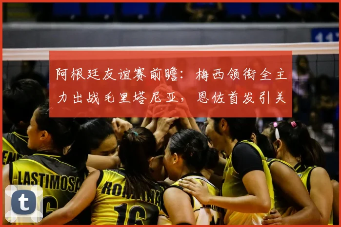 阿根廷友谊赛前瞻：梅西领衔全主力出战毛里塔尼亚，恩佐首发引关注