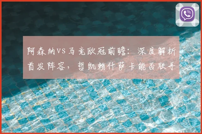 阿森纳vs马竞欧冠前瞻：深度解析首发阵容，哲凯赖什萨卡能否联手攻破格子小蜘蛛防线？