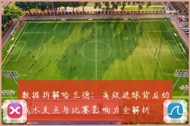 数据拆解哈兰德：高效进球背后的战术支点与比赛影响力全解析