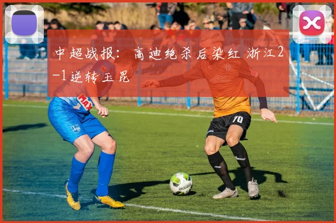 中超战报:高迪绝杀后染红 浙江2-1逆转玉昆