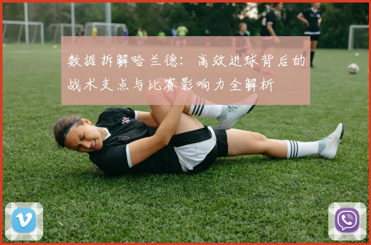 数据拆解哈兰德：高效进球背后的战术支点与比赛影响力全解析