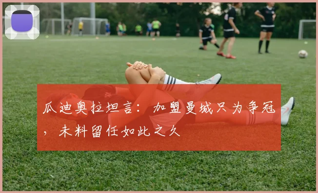 瓜迪奥拉坦言:加盟曼城只为争冠,未料留任如此之久
